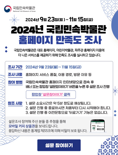 국립민속박물관
        
        2024년 9월 23일(월)~11월 15일(금)
        2024년 국립민속박물관 홈페이지 만족도 조사
        
        국립민속박물관은 대표 홈페이지, 어린이박물관, 파주관 홈페이지 이용에 더 나은 서비스를 제공하기 위해 만족도 조사를 실시하고 있습니다. 
        
        조사기간: 2024년 9월 23일(월)~11월 15일(금)
        조사내용: 홈페이지 서비스 품질, 이용 경로, 방문 이유 등
        참여 방법: 국립민속박물관 홈페이지 인터넷망으로 접속 후 배너 또는 팝업창 '설문참여하기' 버튼을 누른 후 설문 조사 진행. 팝업창 '설문참여하기' 클릭. 
        참조 사항: 1. 설문 소요 시간은 약 5분 정도로 예상됩니다. 2. 설문 진행 중 종료하시면 처음부터 다시 시작해야 합니다. 3. 설문 진행 중 이전문항으로 '뒤로가기' 기능은 없습니다. 설문조사 참여해 주신 분들 중 추첨을 통해 모바일 커피 상품권을 보내드립니다. 응답하신 내용은 통계법 제33조에 의해 비밀이 보호됩니다.
        
        설문 참여하기