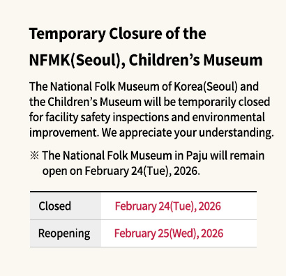 Temporary Closure of the National Folk Museum of Korea(Seoul), Children’s Museum

The National Folk Museum of Korea(Seoul) and the Children’s Museum will be temporarily closed for facility safety inspections and environmental improvement.
We appreciate your understanding.
* The National Folk Museum in Paju will remain open on February 24(Tue), 2026.

Closed: February 24(Tue), 2026
Reopening: February 25(Wed), 2026