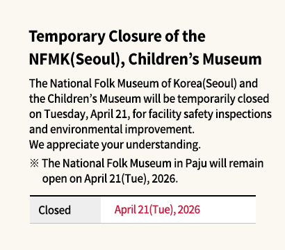 Temporary Closure of the NFMK(Seoul), Children’s Museum The National Folk Museum of Korea(Seoul) and the Children’s Museum will be temporarily closed on Tuesday, April 21, for facility safety inspections and environmental improvement.
We appreciate your understanding.
※ The National Folk Museum in Paju will remain open on April 21(Tue), 2026.
Closed: April 21(Tue), 2026