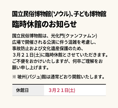 国立民俗博物館(ソウル)、子ども博物館臨時休館のお知らせ

国立民俗博物館は、光化門(クァンファムン)広場で開催される公演に伴う混雑を考慮し、事故防止および文化遺産保護のため、３月２１日(土)に臨時休館とさせていただきます。ご不便をおかけいたしますが、何卒ご理解をお願い申し上げます。

※ 坡州(パジュ)館は通常どおり開館いたします。


休館日 : ２０２６年３月２１日(土)